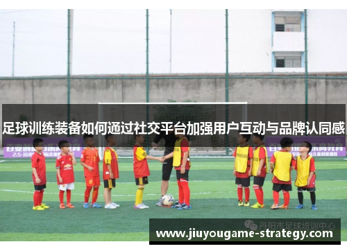 足球训练装备如何通过社交平台加强用户互动与品牌认同感