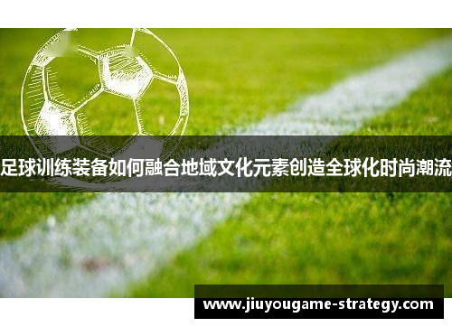 足球训练装备如何融合地域文化元素创造全球化时尚潮流
